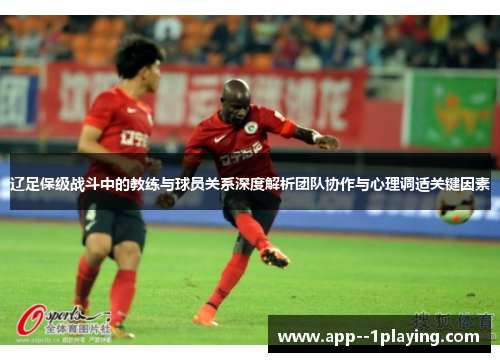 辽足保级战斗中的教练与球员关系深度解析团队协作与心理调适关键因素