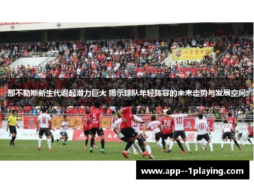 那不勒斯新生代崛起潜力巨大 揭示球队年轻阵容的未来走势与发展空间
