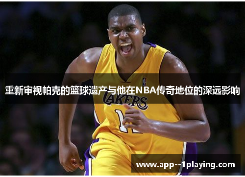 重新审视帕克的篮球遗产与他在NBA传奇地位的深远影响